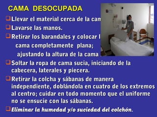 Llevar el material cerca de la cama.Llevar el material cerca de la cama.
Lavarse las manos.Lavarse las manos.
Retirar los barandales y colocar laRetirar los barandales y colocar la
cama completamente plana;cama completamente plana;
ajustando la altura de la cama .ajustando la altura de la cama .
Soltar la ropa de cama sucia, iniciando de laSoltar la ropa de cama sucia, iniciando de la
cabecera, laterales y piecera.cabecera, laterales y piecera.
Retirar la colcha y sábanas de maneraRetirar la colcha y sábanas de manera
independiente, doblándola en cuatro de los extremosindependiente, doblándola en cuatro de los extremos
al centro; cuidar en todo momento que el uniformeal centro; cuidar en todo momento que el uniforme
no se ensucie con las sábanas.no se ensucie con las sábanas.
Eliminar la humedad y/o suciedad del colchónEliminar la humedad y/o suciedad del colchón.
CAMA DESOCUPADACAMA DESOCUPADA
 