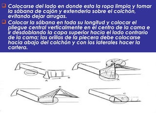  Colocarse del lado en donde esta la ropa limpia y tomar
la sábana de cajón y extenderla sobre el colchón,
evitando dejar arrugas.
 Colocar la sábana en toda su longitud y colocar el
pliegue central verticalmente en el centro de la cama e
ir desdoblando la capa superior hacia el lado contrario
de la cama; las orillas de la piecera debe colocarse
hacia abajo del colchón y con los laterales hacer la
cartera.
 