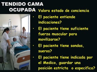 TENDIDO CAMA
OCUPADA• Valora estado de concienciaValora estado de conciencia
• El paciente entiendeEl paciente entiende
indicaciones?indicaciones?
• El paciente tiene suficienteEl paciente tiene suficiente
fuerza muscular parafuerza muscular para
movilizarse?movilizarse?
• El paciente tiene sondas,El paciente tiene sondas,
sueros?sueros?
• El paciente tiene indicada porEl paciente tiene indicada por
el Medico, guardar unael Medico, guardar una
posición estricta o especifica?posición estricta o especifica?
 