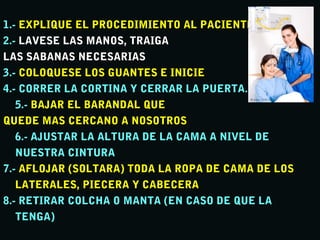 1.-1.- EXPLIQUE EL PROCEDIMIENTO AL PACIENTEEXPLIQUE EL PROCEDIMIENTO AL PACIENTE
2.-2.- LAVESE LAS MANOS, TRAIGALAVESE LAS MANOS, TRAIGA
LAS SABANAS NECESARIASLAS SABANAS NECESARIAS
3.-3.- COLOQUESE LOS GUANTES E INICIECOLOQUESE LOS GUANTES E INICIE
4.- CORRER LA CORTINA Y CERRAR LA PUERTA.4.- CORRER LA CORTINA Y CERRAR LA PUERTA.
5.-5.- BAJAR EL BARANDAL QUEBAJAR EL BARANDAL QUE
QUEDE MAS CERCANO A NOSOTROSQUEDE MAS CERCANO A NOSOTROS
6.- AJUSTAR LA ALTURA DE LA CAMA A NIVEL DE6.- AJUSTAR LA ALTURA DE LA CAMA A NIVEL DE
NUESTRA CINTURANUESTRA CINTURA
7.-7.- AFLOJAR (SOLTARA) TODA LA ROPA DE CAMA DE LOSAFLOJAR (SOLTARA) TODA LA ROPA DE CAMA DE LOS
LATERALES, PIECERA Y CABECERALATERALES, PIECERA Y CABECERA
8.- RETIRAR COLCHA O MANTA (EN CASO DE QUE LA8.- RETIRAR COLCHA O MANTA (EN CASO DE QUE LA
TENGA)TENGA)
 