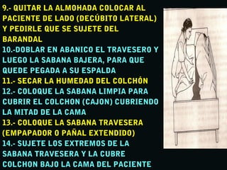 9.- QUITAR LA ALMOHADA COLOCAR AL9.- QUITAR LA ALMOHADA COLOCAR AL
PACIENTE DE LADO (DECÚBITO LATERAL)PACIENTE DE LADO (DECÚBITO LATERAL)
Y PEDIRLE QUE SE SUJETE DELY PEDIRLE QUE SE SUJETE DEL
BARANDALBARANDAL
10.-DOBLAR EN ABANICO EL TRAVESERO Y10.-DOBLAR EN ABANICO EL TRAVESERO Y
LUEGO LA SABANA BAJERA, PARA QUELUEGO LA SABANA BAJERA, PARA QUE
QUEDE PEGADA A SU ESPALDAQUEDE PEGADA A SU ESPALDA
11.- SECAR LA HUMEDAD DEL COLCHÓN11.- SECAR LA HUMEDAD DEL COLCHÓN
12.- COLOQUE LA SABANA LIMPIA PARA12.- COLOQUE LA SABANA LIMPIA PARA
CUBRIR EL COLCHON (CAJON) CUBRIENDOCUBRIR EL COLCHON (CAJON) CUBRIENDO
LA MITAD DE LA CAMALA MITAD DE LA CAMA
13.- COLOQUE LA SABANA TRAVESERA13.- COLOQUE LA SABANA TRAVESERA
(EMPAPADOR O PAÑAL EXTENDIDO)(EMPAPADOR O PAÑAL EXTENDIDO)
14.- SUJETE LOS EXTREMOS DE LA14.- SUJETE LOS EXTREMOS DE LA
SABANA TRAVESERA Y LA CUBRESABANA TRAVESERA Y LA CUBRE
COLCHON BAJO LA CAMA DEL PACIENTECOLCHON BAJO LA CAMA DEL PACIENTE
 