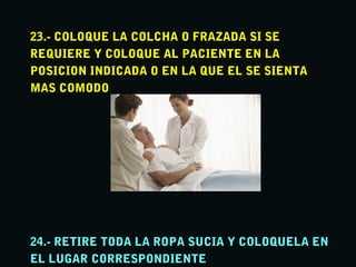 23.- COLOQUE LA COLCHA O FRAZADA SI SE23.- COLOQUE LA COLCHA O FRAZADA SI SE
REQUIERE Y COLOQUE AL PACIENTE EN LAREQUIERE Y COLOQUE AL PACIENTE EN LA
POSICION INDICADA O EN LA QUE EL SE SIENTAPOSICION INDICADA O EN LA QUE EL SE SIENTA
MAS COMODOMAS COMODO
24.- RETIRE TODA LA ROPA SUCIA Y COLOQUELA EN24.- RETIRE TODA LA ROPA SUCIA Y COLOQUELA EN
EL LUGAR CORRESPONDIENTEEL LUGAR CORRESPONDIENTE
 