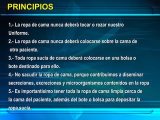 PRINCIPIOSPRINCIPIOS
1.- La ropa de cama nunca deberá tocar o rozar nuestro1.- La ropa de cama nunca deberá tocar o rozar nuestro
Uniforme.Uniforme.
2.- La ropa de cama nunca deberá colocarse sobre la cama de2.- La ropa de cama nunca deberá colocarse sobre la cama de
otro paciente.otro paciente.
3.- Toda ropa sucia de cama deberá colocarse en una bolsa o3.- Toda ropa sucia de cama deberá colocarse en una bolsa o
bote destinado para ello.bote destinado para ello.
4.- No sacudir la ropa de cama, porque contribuimos a diseminar4.- No sacudir la ropa de cama, porque contribuimos a diseminar
secreciones, excreciones y microorganismos contenidos en la ropasecreciones, excreciones y microorganismos contenidos en la ropa
5.- Es importantísimo tener toda la ropa de cama limpia cerca de5.- Es importantísimo tener toda la ropa de cama limpia cerca de
la cama del paciente, además del bote o bolsa para depositar lala cama del paciente, además del bote o bolsa para depositar la
ropa sucia.ropa sucia.
 
