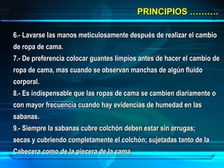 PRINCIPIOS ……….PRINCIPIOS ……….
6.- Lavarse las manos meticulosamente después de realizar el cambio6.- Lavarse las manos meticulosamente después de realizar el cambio
de ropa de cama.de ropa de cama.
7.- De preferencia colocar guantes limpios antes de hacer el cambio de7.- De preferencia colocar guantes limpios antes de hacer el cambio de
ropa de cama, mas cuando se observan manchas de algún fluidoropa de cama, mas cuando se observan manchas de algún fluido
corporal.corporal.
8.- Es indispensable que las ropas de cama se cambien diariamente o8.- Es indispensable que las ropas de cama se cambien diariamente o
con mayor frecuencia cuando hay evidencias de humedad en lascon mayor frecuencia cuando hay evidencias de humedad en las
sabanas.sabanas.
9.- Siempre la sabanas cubre colchón deben estar sin arrugas;9.- Siempre la sabanas cubre colchón deben estar sin arrugas;
secas y cubriendo completamente el colchón; sujetadas tanto de lasecas y cubriendo completamente el colchón; sujetadas tanto de la
Cabecera como de la piecera de la cama.Cabecera como de la piecera de la cama.
 