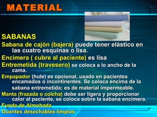 MATERIALMATERIAL
SABANASSABANAS
Sabana de cajón (bajera)Sabana de cajón (bajera) puede tener elástico enpuede tener elástico en
las cuatro esquinas o lisa.las cuatro esquinas o lisa.
Encimera ( cubre al paciente)Encimera ( cubre al paciente) es lisaes lisa
Entremetida (travesero)Entremetida (travesero) se coloca a lo ancho de lase coloca a lo ancho de la
cama.cama.
EmpapadorEmpapador (hule) es opcional, usado en pacientes(hule) es opcional, usado en pacientes
encamados o incontinentes. Se coloca encima de laencamados o incontinentes. Se coloca encima de la
sabana entremetida; es de material impermeable.sabana entremetida; es de material impermeable.
Manta (frazada o colcha)Manta (frazada o colcha) debe ser ligera y proporcionardebe ser ligera y proporcionar
calor al paciente, se coloca sobre la sabana encimera.calor al paciente, se coloca sobre la sabana encimera.
Funda de AlmohadaFunda de Almohada
Guantes desechables limpiosGuantes desechables limpios
 