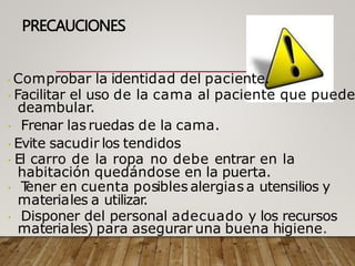 PRECAUCIONES
Comprobar la identidad del paciente.
Facilitar el uso de la cama al paciente que puede
deambular.
Frenar las ruedas de la cama.
Evite sacudir los tendidos
El carro de la ropa no debe entrar en la
habitación quedándose en la puerta.
T
ener en cuenta posibles alergias a utensilios y
materiales a utilizar.
Disponer del personal adecuado y los recursos
materiales) para asegurar una buena higiene.
 
