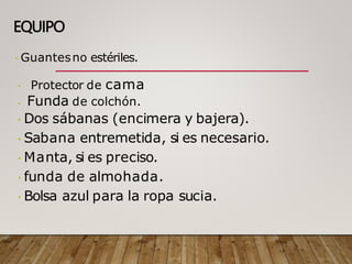 EQUIPO
Guantesno estériles.
Protector de cama
Funda de colchón.
Dos sábanas (encimera y bajera).
Sabana entremetida, si es necesario.
Manta, si es preciso.
funda de almohada.
Bolsa azul para la ropa sucia.
 