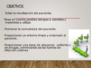 OBJETIVOS
o Evitar la movilización del paciente.
Tener en cuenta posibles alergias a utensilios y
materiales a utilizar
.
o Promover la comodidad del paciente.
o Proporcionar un entorno limpio y ordenado al
paciente.
o Proporcionar una base de descanso uniforme y
sin arrugas ,minimizando así las fuentes de
irritación cutánea
 