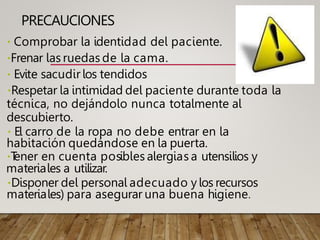 PRECAUCIONES
Comprobar la identidad del paciente.
Frenar las ruedas de la cama.
Evite sacudir los tendidos
Respetar la intimidad del paciente durante toda la
técnica, no dejándolo nunca totalmente al
descubierto.
El carro de la ropa no debe entrar en la
habitación quedándose en la puerta.
T
ener en cuenta posibles alergias a utensilios y
materiales a utilizar.
Disponer del personal adecuado y los recursos
materiales) para asegurar una buena higiene.
 