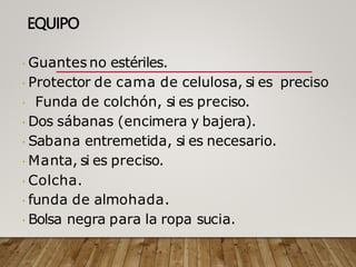 EQUIPO
Guantes no estériles.
Protector de cama de celulosa, si es preciso
Funda de colchón, si es preciso.
Dos sábanas (encimera y bajera).
Sabana entremetida, si es necesario.
Manta, si es preciso.
Colcha.
funda de almohada.
Bolsa negra para la ropa sucia.
 