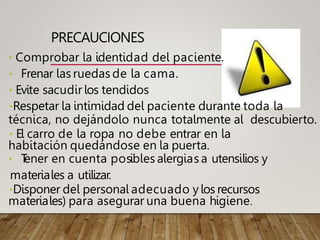 PRECAUCIONES
Comprobar la identidad del paciente.
Frenar las ruedas de la cama.
Evite sacudir los tendidos
Respetar la intimidad del paciente durante toda la
técnica, no dejándolo nunca totalmente al descubierto.
El carro de la ropa no debe entrar en la
habitación quedándose en la puerta.
T
ener en cuenta posibles alergias a utensilios y
materiales a utilizar.
Disponer del personal adecuado y los recursos
materiales) para asegurar una buena higiene.
 
