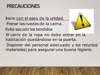 PRECAUCIONES
Inicie con el aseo de la unidad.
Frenar las ruedas de la cama.
Evite sacudir los tendidos
El carro de la ropa no debe entrar en la
habitación quedándose en la puerta.
Disponer del personal adecuado y los recursos
materiales) para asegurar una buena higiene.
 