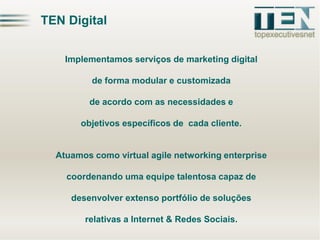 TEN Digital
Implementamos serviços de marketing digital
de forma modular e customizada
de acordo com as necessidades e

objetivos específicos de cada cliente.

Atuamos como virtual agile networking enterprise
coordenando uma equipe talentosa capaz de
desenvolver extenso portfólio de soluções

relativas a Internet & Redes Sociais.

 