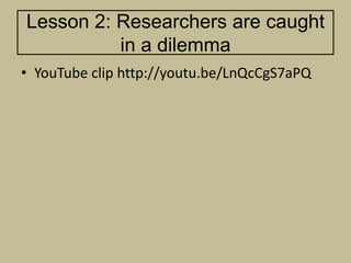 Lesson 2: Researchers are caught
          in a dilemma
• YouTube clip http://youtu.be/LnQcCgS7aPQ
 