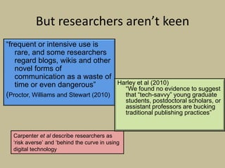 But researchers aren’t keen
“frequent or intensive use is
   rare, and some researchers
   regard blogs, wikis and other
   novel forms of
   communication as a waste of
   time or even dangerous”            Harley et al (2010)
                                        “We found no evidence to suggest
(Proctor, Williams and Stewart (2010)   that “tech-savvy” young graduate
                                                 students, postdoctoral scholars, or
                                                 assistant professors are bucking
                                                 traditional publishing practices”


  Carpenter et al describe researchers as
  „risk averse‟ and „behind the curve in using
  digital technology‟
 