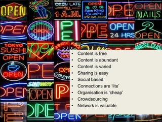 •   Content is free
•   Content is abundant
•   Content is varied
•   Sharing is easy
•   Social based
•   Connections are „lite‟
•   Organisation is „cheap‟
•   Crowdsourcing
•   Network is valuable
 