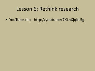 Lesson 6: Rethink research
• YouTube clip - http://youtu.be/7KLnXjqKL5g
 