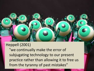 Heppell (2001)
 “we continually make the error of
 subjugating technology to our present
 practice rather than allowing it to free us
 from the tyranny of past mistakes”
 