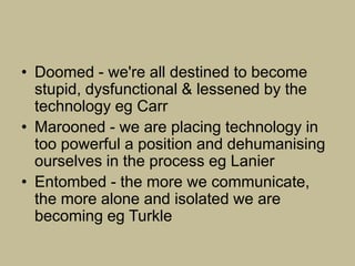 • Doomed - we're all destined to become
  stupid, dysfunctional & lessened by the
  technology eg Carr
• Marooned - we are placing technology in
  too powerful a position and dehumanising
  ourselves in the process eg Lanier
• Entombed - the more we communicate,
  the more alone and isolated we are
  becoming eg Turkle
 