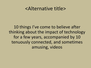 <Alternative title>


   10 things I’ve come to believe after
thinking about the impact of technology
   for a few years, accompanied by 10
 tenuously connected, and sometimes
             amusing, videos
 
