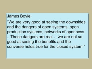 James Boyle:
“We are very good at seeing the downsides
and the dangers of open systems, open
production systems, networks of openness.
.. Those dangers are real… we are not so
good at seeing the benefits and the
converse holds true for the closed system.”
 