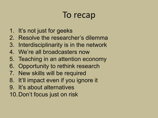 To recap
1. It‟s not just for geeks
2. Resolve the researcher‟s dilemma
3. Interdisciplinarity is in the network
4. We‟re all broadcasters now
5. Teaching in an attention economy
6. Opportunity to rethink research
7. New skills will be required
8. It‟ll impact even if you ignore it
9. It‟s about alternatives
10. Don‟t focus just on risk
 
