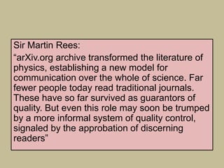 Sir Martin Rees:
“arXiv.org archive transformed the literature of
physics, establishing a new model for
communication over the whole of science. Far
fewer people today read traditional journals.
These have so far survived as guarantors of
quality. But even this role may soon be trumped
by a more informal system of quality control,
signaled by the approbation of discerning
readers”
 