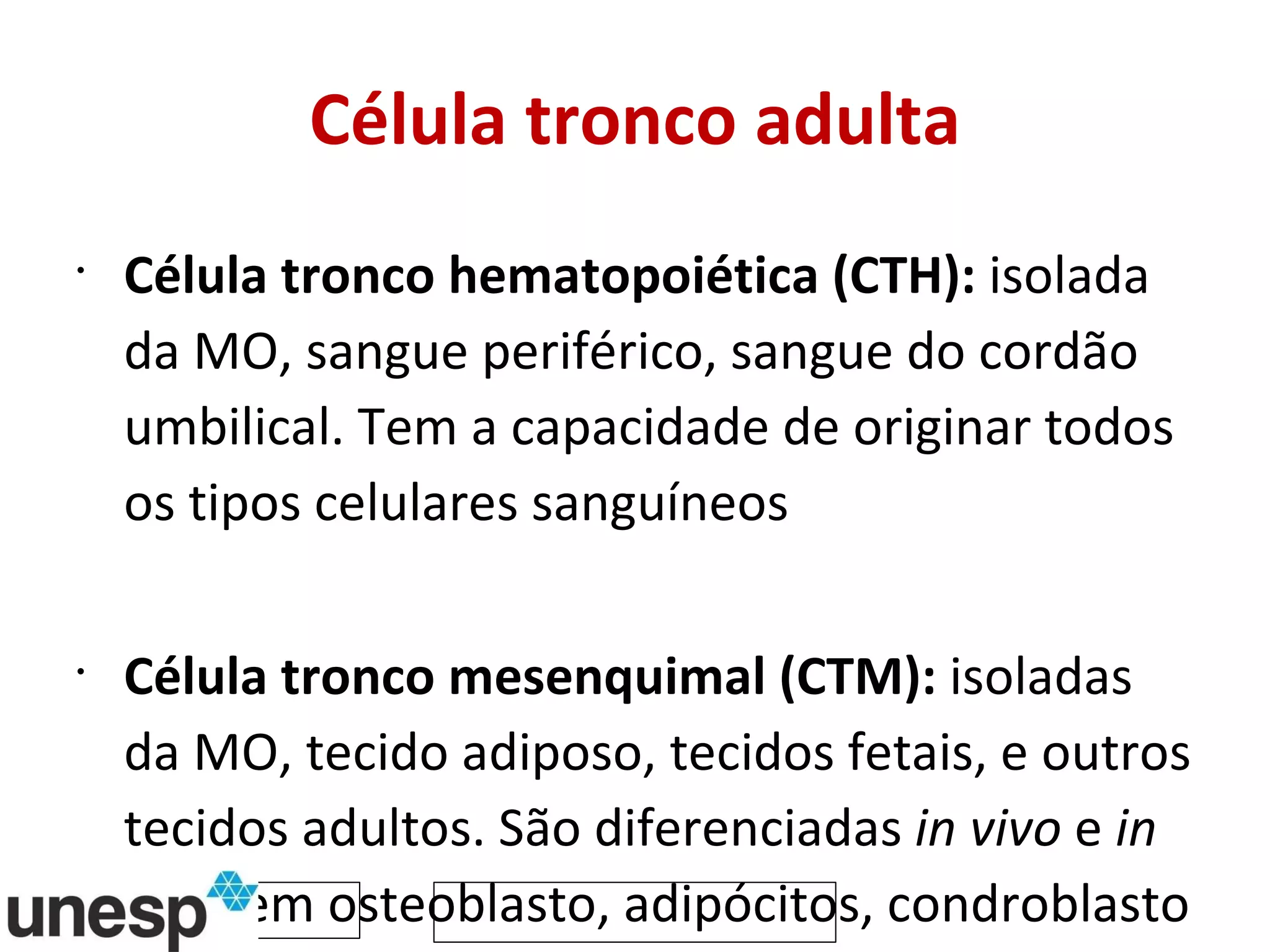 Célula tronco adulta Célula tronco hematopoiética (CTH):  isolada da MO, sangue periférico, sangue do cordão umbilical. Tem a capacidade de originar todos os tipos celulares sanguíneos Célula tronco mesenquimal (CTM):  isoladas da MO, tecido adiposo, tecidos fetais, e outros tecidos adultos. São diferenciadas  in vivo  e  in vitro  em osteoblasto, adipócitos, condroblasto e mioblasto 
