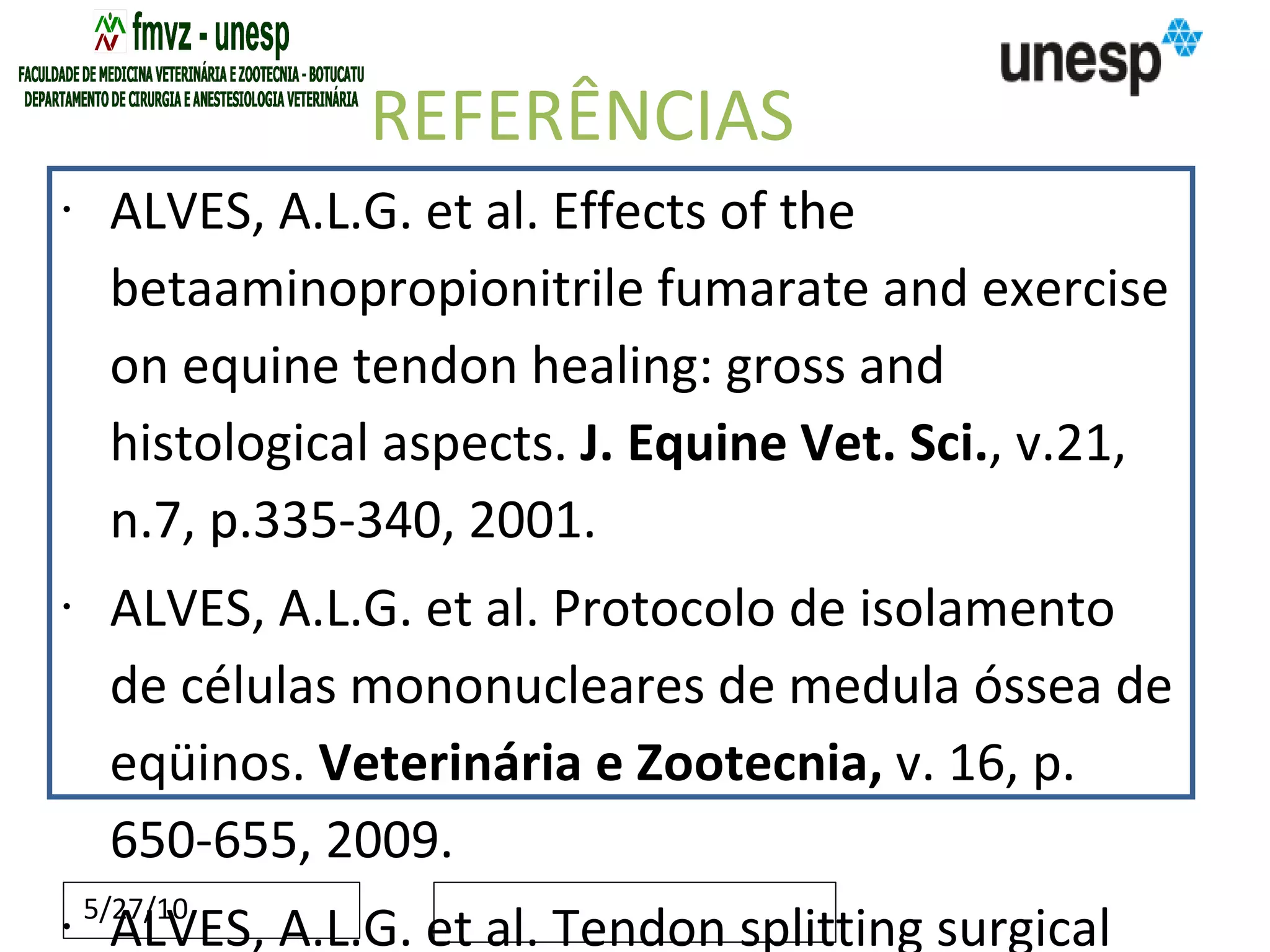 REFERÊNCIAS ALVES, A.L.G. et al. Effects of the betaaminopropionitrile fumarate and exercise on equine tendon healing: gross and histological aspects.  J. Equine Vet. Sci. , v.21, n.7, p.335-340, 2001. ALVES, A.L.G. et al. Protocolo de isolamento de células mononucleares de medula óssea de eqüinos.  Veterinária e Zootecnia,  v. 16, p. 650-655, 2009. ALVES, A.L.G. et al. Tendon splitting surgical treatment on experimental equine acute tendinitis.  Arch. Vet. Sci. , v.7, n.2, p.45-51, 2002. ALVES, A.L.G.  Influência da beta-aminopropionitrila associada à atividade física na reparação de eqüinos após agressão pela colagenase . Análise ultrassonográfica e morfológica. 1998. 92f. Tese (Doutorado) – Faculdade de Medicina, Universidade Estadual Paulista, Botucatu. AVELLA, C.L. et al. Ultrasound evaluation of stem cell treated tendon injuries in the horse: repair or regeneration?  Ultrasound , v.17, p.74-79, 2009. AVELLA, C.S. et al. Ultrasonographic assessment of the superficial digital flexor tendons of National Hunt racehorses in training over two racing seasons.  Equine Vet. J. , v.41, p.449-454, 2009. BARREIRA, A.P.B. et al. Autologous implanto f bone marrow mononuclear cells as treatment of induced equine tendinits.  Intern. J. Appl. Res. Vet. Med. ,   v.6, p.46-54, 2008. BOSCH, G. et al. Effects of platelet-rich plasma on the quality of repair of mechanically induced core lesions in equine superficial digital flexor tendons: a placebo-controlled experimental study.  J. Orthop. Res. ,   v.28, p.211-217,   2009a. doi: 10.1002/jor.20980. Bosch, G., et al. Computerised analysis of standardised ultrasonographic images to monitor the repair of surgically created core lesions in equine superficial digital flexor tendons following treatment with intratendinous platelet rich plasma or placebo.  The Veterinary Journal  2009b, doi:10.1016/j.tvjl.2009.10.014 CAMINOTO, E.H. et al. Ultrasound and immunohistochemical evaluation of the effects of extracorporeal shock wave treatment in the hindlimbs of horses with experimentally induced suspensory ligament desmitis.  Am. J. Vet. Res. , v.66, n.5, p.892-896, 2005. CAPLAN, A.I.; DENNIS, J.E. Mesenchymal stem cells as trophic mediators.  J. Cell Biochem. , v.98, p.1076-1084, 2006. Carvalho, A.M. et al. Isolation and immunophenotypic characterization of mesenchymal stem cells derived from equine species adipose tissue.  Vet. Immunol. Immunopathol. , v.132, p.303-306, 2009.  CARVALHO, A.M.  Implante autólogo de células-tronco mesenquimais do tecido adiposo no tratamento de tendinites experimentais em eqüinos : avaliação clínica, ultrassonográfica, histopatológica e imunoistoquímica. 2009. 134p. Tese (Mestrado) – Faculdade de Medicina Veterinária e Zootecnia, Universidade Estadual Paulista, Botucatu.  CHAMBERLAIN, G. et al. Concise review: mesenchymal stem cells: their phenotype, differentiation capacity, immunological features, and potential for homing.  Stem Cells , v.25, p.2739-2749, 2007.  cROVACE, A. Cell therapy for tendon repair in horses: an experimental study.  Vet. Res. Commun.,  v.31, p.281-283, 2007. DAHLGREN, L.A. et al. Temporal expression of growth factors and matrix molecules in healing tendon lesions.  Journal of orthopaedic research,  v.23, p.84-92, 2005.   DAHLGREN, L.A. Management of tendon injuries. In: ROBINSON, N.E.  Current therapy in equine medicine 6.  Saunders: Elselvier, 2009, Cap.115, p.518-523. DAHLGREN, L.A. Pathobiology of tendon and ligament injuries.  Clinical Techniques in Equine Practice , v.6, n.1, p.168-173, 2007. DEL BUE, M. et al. Equine adipose-tissue derived mesenchymal stem cells and platelet concentrates: their association  in vitro  and  in vivo .  Vet. Res. Commun. , v.32, p.51-55, 2008. DYSON, S.J. Medical management of superficial digital flexor tendonitis: a comparative study in 219 horses (1992-2000).  Equine Vet. J. , v.36, p.415-419, 2004. DYSON, S.J. Treatment of superficial digital flexor tendinitis: a comparison of conservative management, sodium hyaluronate and glycosaminoglycan polysulfate. In: ANNUAL CONVENTION OF THE AAEP ,43., 1997. Phoenix.  Proceedings… Phoenix, 1997. p.297-300. FORTIER, L.A. et al. Evidence for stem cell in cartilage regeneration. In: Convention of the AAEP, Orlando, Florida, USA.  American Association of Equine Practitioners Annual Convetion , p.329-334, 2007. FORTIER, L.A. et al. Isolation and chondrocytic differentiation of equine bone marrow-derived mesenchymal stem cells.  Am. J. Vet. Res. , v.59, p.1182-1187,1998. FORTIER, L.A. Medical therapies for tendonitis. In: Congress of World Equine Veterinary Association, Guarujá, São Paulo, Brazil.  Proceedings of 11th world congress of world equine veterinary association , 2009.  FORTIER, L.A. Stem cells: classifications, controversies, and clinical applications.  Vet. Surg. , v.34, p.415-423, 2005. FORTIER, L.A.; SMITH, R.K. Regenerative medicine for tendinous and ligamentous injuries of sport horses.  Vet. Clin. North Am. Equine Pract. , v.24, p.191-201, 2008. Friedenstein, A.J .  Osteogenesis in transplants of BM cells.   J Embryol Exp Morphol.,  v.16, p.381–90, 1966 . GUEST, D.J et al. Monitoring the fate of autologous and allogeneic mesenchymal progenitor cells injected into the superficial digital flexor tendon of horses: preliminary study.  Equine Vet. J. , v.40, n.2, p.178-181, 2008. Herthel, D.J. Enhanced suspenspory ligament healing in 100 horses by stem cell and other bone marrow components.   In: Annual American association of equine practioners convention, 47,2001.  Proceedings of the 47th AAEP Annual Convention : November 24–28,  San Diego, California, USA, 2001, p.319-321. KEVY, S.V.; JACOBSON, M.S. Comparison of methodos for point of care preparation of autologous platelet gel.  J. Extra Corpor. Technol.,  v.36, n.1, p.29-35, 2004. KOCH, T.G. et al. Concepts for the clinical use of stem cells in equine medicine.  Can. Vet. J. , v.49, p.1009-1017, 2008. KOCH, T.G. et al. Current and future regenerative medicine: principles, concepts, and therapeutic use of stem cell therapy and tissue engineering in equine medicine.  Can. Vet. J. , v.50, p.155-165, 2009. Koch, T.G. Isolation of mesenchymal stem cells from equine umbilical cord blood.  BMC Biotechnol , v.7, n. 26, p.2007.  Koerner, J. Equine Peripheral Blood-Derived Progenitors in Comparison to Bone Marrow-Derived Mesenchymal Stem Cells.  Stem Cells , v.24, p.1613–1619, 2006. LACITIGNOLA, L. et al. Cell therapy for tendinitis, experimental and clinical report.  Vet Res Commun,  v.32, p.33-38, 2008. MAIA, L. et al. Platelet-Rich plasma in the treatment of induced tendinopathy in horses: histologic evaluation.  J. Equine Vet. Sci. , v.29, p.618-626, 2009. Mambelli, L.I. et al. Characterization of equine adipose tissue-derived progenitor cells before and after cryopreservation.  Tissue Eng.: Part C , v.15, p.87–94, 2009. 