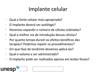 Implante celular Qual a fonte celular mais apropriada? O implante deverá ser autólogo? Devemos expandir o número de células coletadas? Qual a melhor via de introdução dessas células? Por quanto tempo duram os efeitos benéficos das terapias? Podemos repetir os procedimentos? Em que fase da tendinite devemos aplicá-las? Qual o volume a ser administrado? O implante pode ser realizados apenas em lesões focais? 