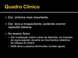  Dor: sintoma mais importante.
 Dor: leve a incapacitante, podendo ocorrer
capsulite adesiva.
 Ao exame físico:
 Dor a palpação sobre a área de depósito, na inserção
do supra-espinal, durante os movimentos rotatórios
da cabeça do úmero.
 ADM ativa e passiva diminuídas na fase aguda.
 