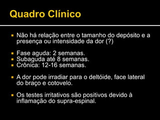  Não há relação entre o tamanho do depósito e a
presença ou intensidade da dor (?)
 Fase aguda: 2 semanas.
 Subaguda até 8 semanas.
 Crônica: 12-16 semanas.
 A dor pode irradiar para o deltóide, face lateral
do braço e cotovelo.
 Os testes irritativos são positivos devido à
inflamação do supra-espinal.
 