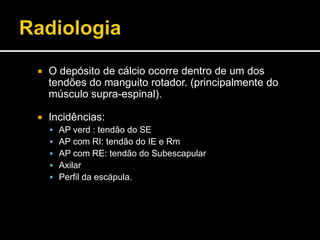  O depósito de cálcio ocorre dentro de um dos
tendões do manguito rotador. (principalmente do
músculo supra-espinal).
 Incidências:
 AP verd : tendão do SE
 AP com RI: tendão do IE e Rm
 AP com RE: tendão do Subescapular
 Axilar
 Perfil da escápula.
 