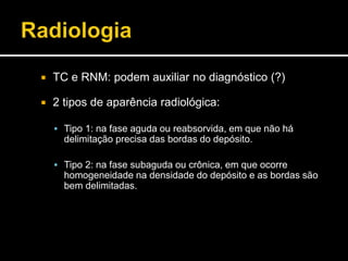  TC e RNM: podem auxiliar no diagnóstico (?)
 2 tipos de aparência radiológica:
 Tipo 1: na fase aguda ou reabsorvida, em que não há
delimitação precisa das bordas do depósito.
 Tipo 2: na fase subaguda ou crônica, em que ocorre
homogeneidade na densidade do depósito e as bordas são
bem delimitadas.
 