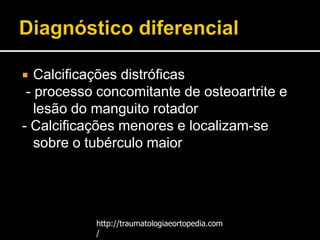  Calcificações distróficas
- processo concomitante de osteoartrite e
lesão do manguito rotador
- Calcificações menores e localizam-se
sobre o tubérculo maior
http://traumatologiaeortopedia.com
/
 