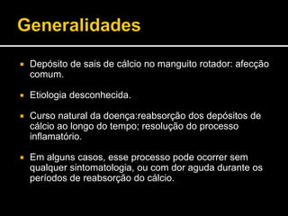  Depósito de sais de cálcio no manguito rotador: afecção
comum.
 Etiologia desconhecida.
 Curso natural da doença:reabsorção dos depósitos de
cálcio ao longo do tempo; resolução do processo
inflamatório.
 Em alguns casos, esse processo pode ocorrer sem
qualquer sintomatologia, ou com dor aguda durante os
períodos de reabsorção do cálcio.
 