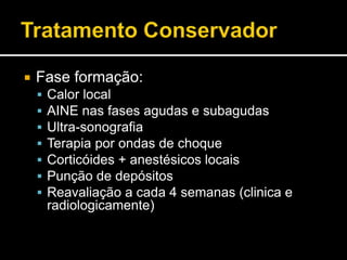  Fase formação:
 Calor local
 AINE nas fases agudas e subagudas
 Ultra-sonografia
 Terapia por ondas de choque
 Corticóides + anestésicos locais
 Punção de depósitos
 Reavaliação a cada 4 semanas (clinica e
radiologicamente)
 