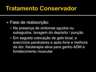  Fase de reabsorção:
 Na presença de sintomas agudos ou
subagudos, lavagem do depósito / punção
 Em seguida colocação de gelo local, e
exercícios pendulares e após Aine e melhora
da dor, fisioterapia ativa para ganho ADM e
fortalecimento muscular
 