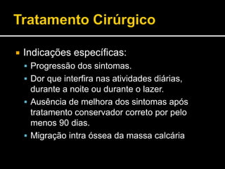  Indicações específicas:
 Progressão dos sintomas.
 Dor que interfira nas atividades diárias,
durante a noite ou durante o lazer.
 Ausência de melhora dos sintomas após
tratamento conservador correto por pelo
menos 90 dias.
 Migração intra óssea da massa calcária
 