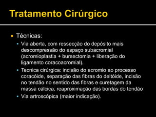  Técnicas:
 Via aberta, com ressecção do depósito mais
descompressão do espaço subacromial
(acromioplastia + bursectomia + liberação do
ligamento coracoacromial).
 Tecnica cirúrgica: incisão do acromio ao processo
coracóide, separação das fibras do deltóide, incisão
no tendão no sentido das fibras e curetagem da
massa cálcica, reaproximação das bordas do tendão
 Via artroscópica (maior indicação).
 
