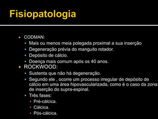  CODMAN:
 Mais ou menos meia polegada proximal a sua inserção
 Degeneração prévia do manguito rotador.
 Depósito de cálcio.
 Doença mais comum após os 40 anos.
 ROCKWOOD:
 Sustenta que não há degeneração.
 Segundo ele , ocorre um processo irregular de depósito de
cálcio em uma área hipovascularizada, como é o caso da zona
de inserção do supra-espinal.
 Três fases:
▪ Pré-cálcica.
▪ Cálcica.
▪ Pós-cálcica.
 
