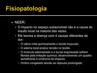 NEER:
 O impacto no espaço subacromial não é a causa do
insulto local na maioria das vezes.
 Ele teoriza a doença com 4 causas diferentes de
dor:
▪ O cálcio irrita quimicamente o tecido muscular.
▪ O edema local produz tensão no tecido.
▪ O músculo edemaciado e a bursa engrossada sofrem
fibrose pela irritação química, desenvolvendo um quadro
semelhante à síndrome do impacto.
▪ Ombro congelado devido ao repouso prolongado.
 