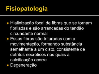  Hialinização focal de fibras que se tornam
fibriladas e são arrancadas do tendão
circundante normal
 Essas fibras são trituradas com a
movimentação, formando substância
semelhante a um cisto, consistente de
detritos necróticos nos quais a
calcificação ocorre
 Degeneração
 