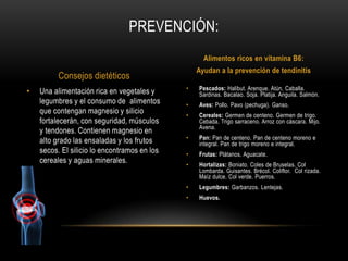 PREVENCIÓN:
                                                    Alimentos ricos en vitamina B6:
                                                  Ayudan a la prevención de tendinitis
          Consejos dietéticos
                                              •   Pescados: Halibut. Arenque. Atún. Caballa.
•   Una alimentación rica en vegetales y          Sardinas. Bacalao. Soja. Platija. Anguila. Salmón.
    legumbres y el consumo de alimentos       •   Aves: Pollo. Pavo (pechuga). Ganso.
    que contengan magnesio y silicio          •   Cereales: Germen de centeno. Germen de trigo.
    fortalecerán, con seguridad, músculos         Cebada. Trigo sarraceno. Arroz con cáscara. Mijo.
                                                  Avena.
    y tendones. Contienen magnesio en
                                              •   Pan: Pan de centeno. Pan de centeno moreno e
    alto grado las ensaladas y los frutos         integral. Pan de trigo moreno e integral.
    secos. El silicio lo encontramos en los   •   Frutas: Plátanos. Aguacate.
    cereales y aguas minerales.               •   Hortalizas: Boniato. Coles de Bruselas. Col
                                                  Lombarda. Guisantes. Brécol. Coliflor. Col rizada.
                                                  Maíz dulce. Col verde. Puerros.
                                              •   Legumbres: Garbanzos. Lentejas.
                                              •   Huevos.
 