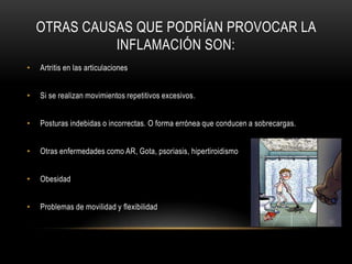 OTRAS CAUSAS QUE PODRÍAN PROVOCAR LA
              INFLAMACIÓN SON:
•   Artritis en las articulaciones


•   Si se realizan movimientos repetitivos excesivos.


•   Posturas indebidas o incorrectas. O forma errónea que conducen a sobrecargas.


•   Otras enfermedades como AR, Gota, psoriasis, hipertiroidismo


•   Obesidad


•   Problemas de movilidad y flexibilidad
 