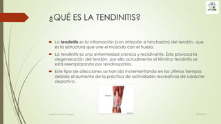¿QUÉ ES LA TENDINITIS?
 La tendinitis es la inflamación (con irritación e hinchazón) del tendón, que
es la estructura que une el músculo con el hueso.
 La tendinitis es una enfermedad crónica y recidivante. Esto provoca la
degeneración del tendón, por ello actualmente el término tendinitis se
está reemplazando por tendinopatías.
 Este tipo de afecciones se han ido incrementando en los últimos tiempos
debido al aumento de la práctica de actividades recreativas de carácter
deportivo.
28/04/2015valentina rosero vanegas
 