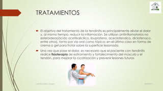 TRATAMIENTOS
 El objetivo del tratamiento de la tendinitis es principalmente aliviar el dolor
y, al mismo tiempo, reducir la inflamación. Se utilizan antiinflamatorios no
esteroideos(ácido acetilsalicílico, ibuprofeno, aceclofenalco, diclofenaco,
entre otros), tanto por vía oral como tópica; en el último caso en forma de
crema o gel para frotar sobre la superficie lesionada.
 Una vez que pase el dolor, es necesario que el paciente con tendinitis
realice fisioterapia de estiramiento y fortalecimiento del músculo y el
tendón, para mejorar la cicatrización y prevenir lesiones futuras
28/04/2015valentina rosero vanegas
 