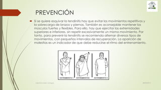 PREVENCIÓN
 Si se quiere esquivar la tendinitis hay que evitar los movimientos repetitivos y
la sobrecarga de brazos y piernas. También es aconsejable mantener los
músculos fuertes y flexibles. Para ello, hay que ejercitar las extremidades
superiores e inferiores, sin repetir excesivamente un mismo movimiento. Por
tanto, para prevenir la tendinitis se recomienda alternar diversos tipos de
movimientos, con pequeños intervalos de recuperación. La aparición de
molestias es un indicador de que debe reducirse el ritmo del entrenamiento.
28/04/2015valentina rosero vanegas
 