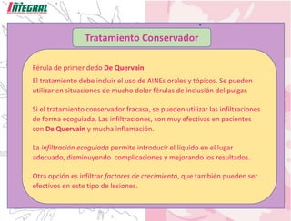 Tratamiento Conservador
Férula de primer dedo De Quervain
El tratamiento debe incluir el uso de AINEs orales y tópicos. Se pueden
utilizar en situaciones de mucho dolor férulas de inclusión del pulgar.
Si el tratamiento conservador fracasa, se pueden utilizar las infiltraciones
de forma ecoguiada. Las infiltraciones, son muy efectivas en pacientes
con De Quervain y mucha inflamación.
La infiltración ecoguiada permite introducir el líquido en el lugar
adecuado, disminuyendo complicaciones y mejorando los resultados.
Otra opción es infiltrar factores de crecimiento, que también pueden ser
efectivos en este tipo de lesiones.
 