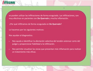se pueden utilizar las infiltraciones de forma ecoguiada. Las infiltraciones, son
muy efectivas en pacientes con De Quervain y mucha inflamación.
¿Por qué infiltramos de forma ecoguiada en De Quervain?
Lo hacemos por los siguientes motivos:
Nos ayudan al diagnostico.
• Nos ayuda a identificar la afectación selectiva del tendón extensor corto del
pulgar y proporcionar fiabilidad a la infiltración.
• Nos permite visualizar las zonas que presentan más inflamación para realizar
un tratamiento más eficaz.
 